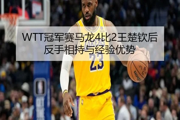 WTT冠军赛马龙4比2王楚钦后反手相持与经验优势